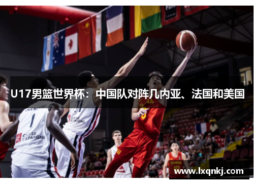 U17男篮世界杯:中国队对阵几内亚、法国和美国 U17男篮世界杯:中国队对阵几内亚、法国和美国