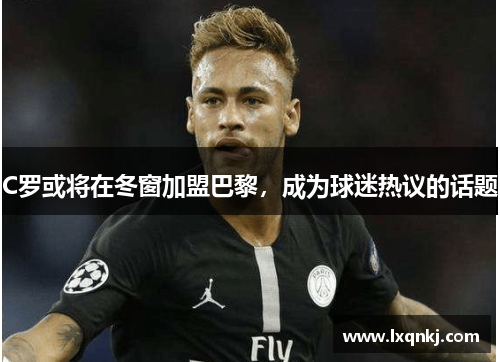 C罗或将在冬窗加盟巴黎，成为球迷热议的话题